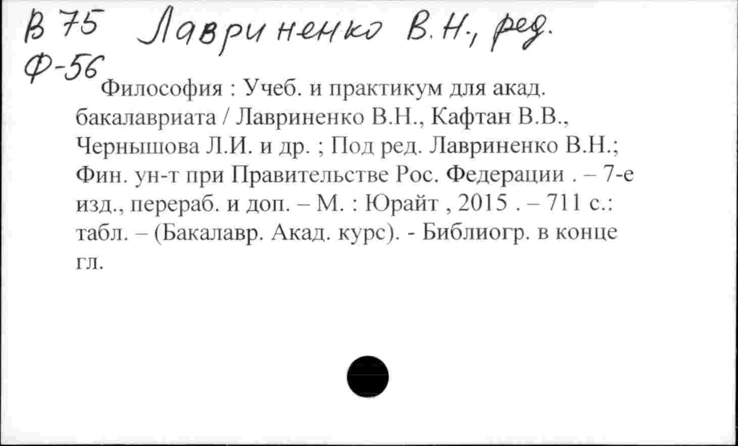 ﻿fi	Л С) в PU Н-ЩЬ-Р & Ау №$■
ф-ft
Философия : Учеб, и практикум для акад, бакалавриата / Лавриненко В.Н., Кафтан В.В.. Чернышова Л.И. и др. ; Под ред. Лавриненко В.Н.; Фин. ун-т при Правительстве Рос. Федерации . - 7-е изд., перераб. и доп. - М. : Юрайт , 2015 .-711 с.: табл. - (Бакалавр. Акад. курс). - Библиогр. в конце гл.